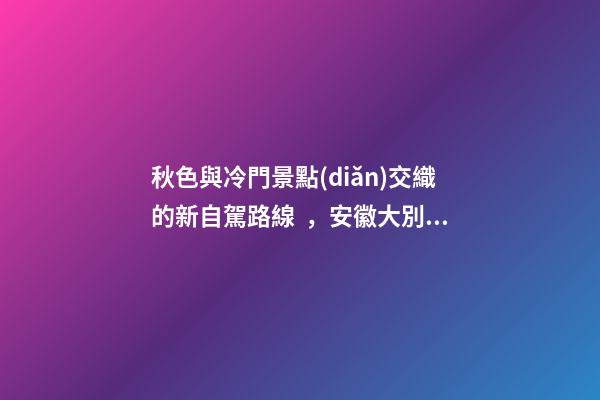 秋色與冷門景點(diǎn)交織的新自駕路線，安徽大別山風(fēng)景道2日游玩攻略